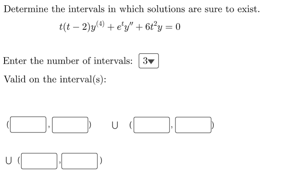 Determine the intervals in which solutions are sure to exist.
t(t − 2)y(4) + e¹y" + 6t²y = 0
Enter the number of intervals: 3
Valid on the interval(s):
ull
U