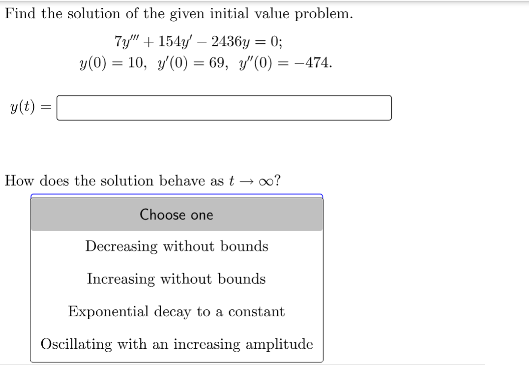 Find the solution of the given initial value problem.
7y"" + 154y' — 2436y = 0;
y(0) = 10, y'(0) = 69, y″(0) = −474.
y(t)
How does the solution behave as t
∞o?
Choose one
Decreasing without bounds
Increasing without bounds
Exponential decay to a constant
Oscillating with an increasing amplitude