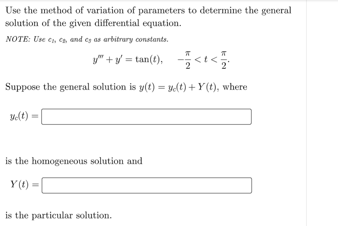 Use the method of variation of parameters to determine the general
solution of the given differential equation.
NOTE: Use C₁, C2, and c3 as arbitrary constants.
y" + y'=tan(t),
ye(t):
Suppose the general solution is y(t) = y(t) + Y(t), where
=
is the homogeneous solution and
Y(t)
=
π
is the particular solution.
=<t</
2