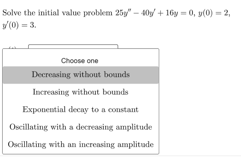 Solve the initial value problem 25y" — 40y' + 16y = 0, y(0) = 2,
y'(0) = 3.
Choose one
Decreasing without bounds
Increasing without bounds
Exponential decay to a constant
Oscillating with a decreasing amplitude
Oscillating with an increasing amplitude