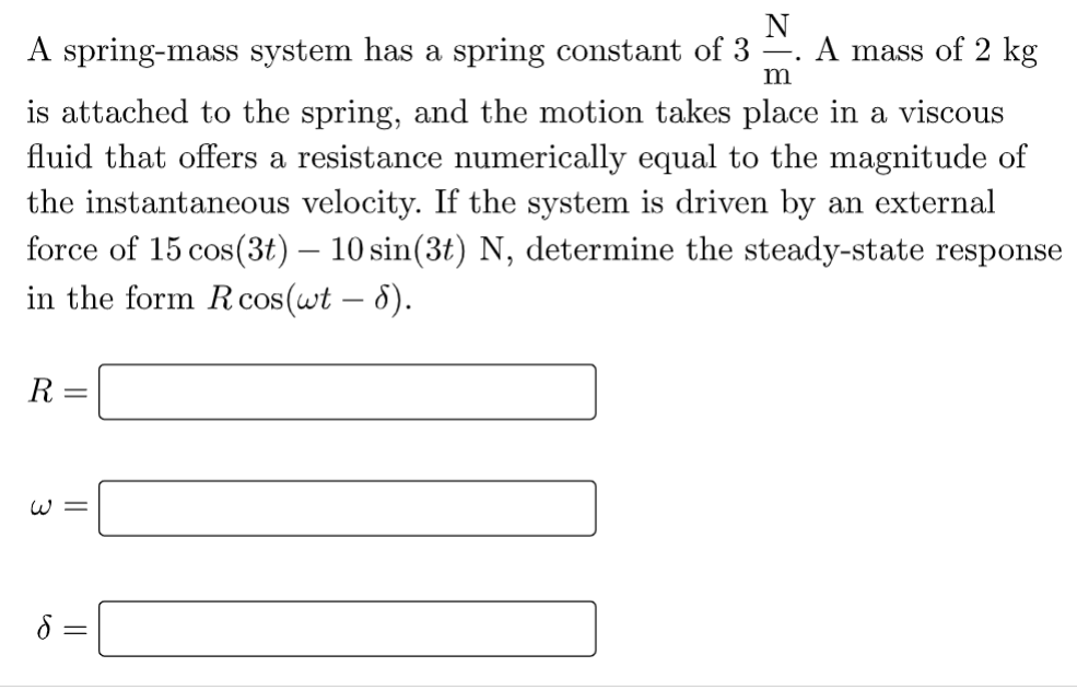 N
A spring-mass system has a spring constant of 3 A mass of 2 kg
m
is attached to the spring, and the motion takes place in a viscous
fluid that offers a resistance numerically equal to the magnitude of
the instantaneous velocity. If the system is driven by an external
force of 15 cos(3t) — 10 sin(3t) N, determine the steady-state response
in the form R cos(wt - 8).
R =
W=
S
||
.
=