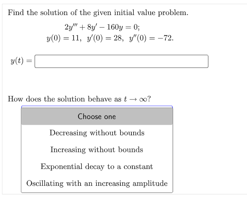Find the solution of the given initial value problem.
2y""+8y160y = 0;
y(0) = 11, y'(0) = 28, y"(0) = -72.
y(t) =
=
How does the solution behave as too?
Choose one
Decreasing without bounds
Increasing without bounds
Exponential decay to a constant
Oscillating with an increasing amplitude