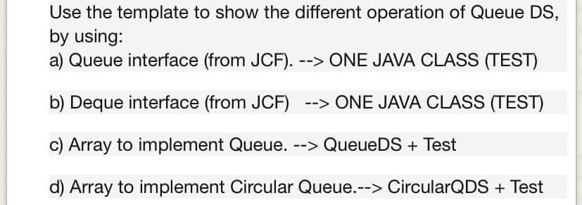 Use the template to show the different operation of Queue DS,
by using:
a) Queue interface (from JCF). --> ONE JAVA CLASS (TEST)
b) Deque interface (from JCF) --> ONE JAVA CLASS (TEST)
c) Array to implement Queue. --> QueueDS + Test
d) Array to implement Circular Queue.--> CircularQDS + Test
