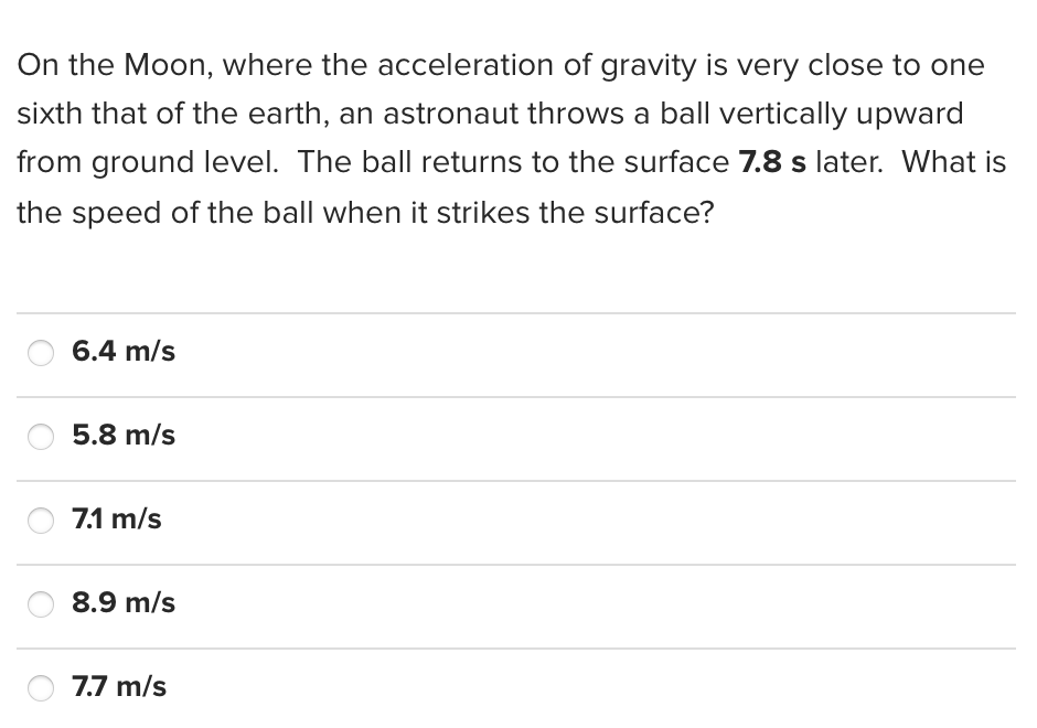 On the Moon, where the acceleration of gravity is very close to one
sixth that of the earth, an astronaut throws a ball vertically upward
from ground level. The ball returns to the surface 7.8 s later. What is
the speed of the ball when it strikes the surface?
6.4 m/s
5.8 m/s
7.1 m/s
8.9 m/s
7.7 m/s
