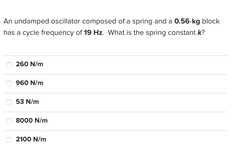 An undamped oscillator composed of a spring and a 0.56-kg block
has a cycle frequency of 19 Hz. What is the spring constant k?
260 N/m
960 N/m
53 N/m
8000 N/m
2100 N/m
