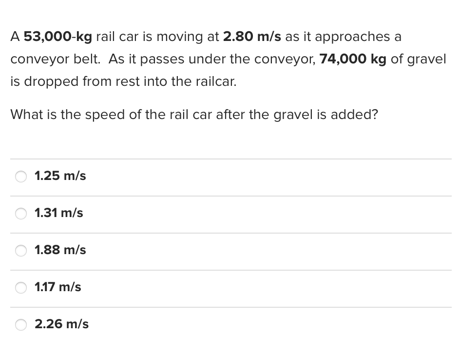 A 53,000-kg rail car is moving at 2.80 m/s as it approaches a
conveyor belt. As it passes under the conveyor, 74,000 kg of gravel
is dropped from rest into the railcar.
What is the speed of the rail car after the gravel is added?
1.25 m/s
1.31 m/s
1.88 m/s
1.17 m/s
2.26 m/s

