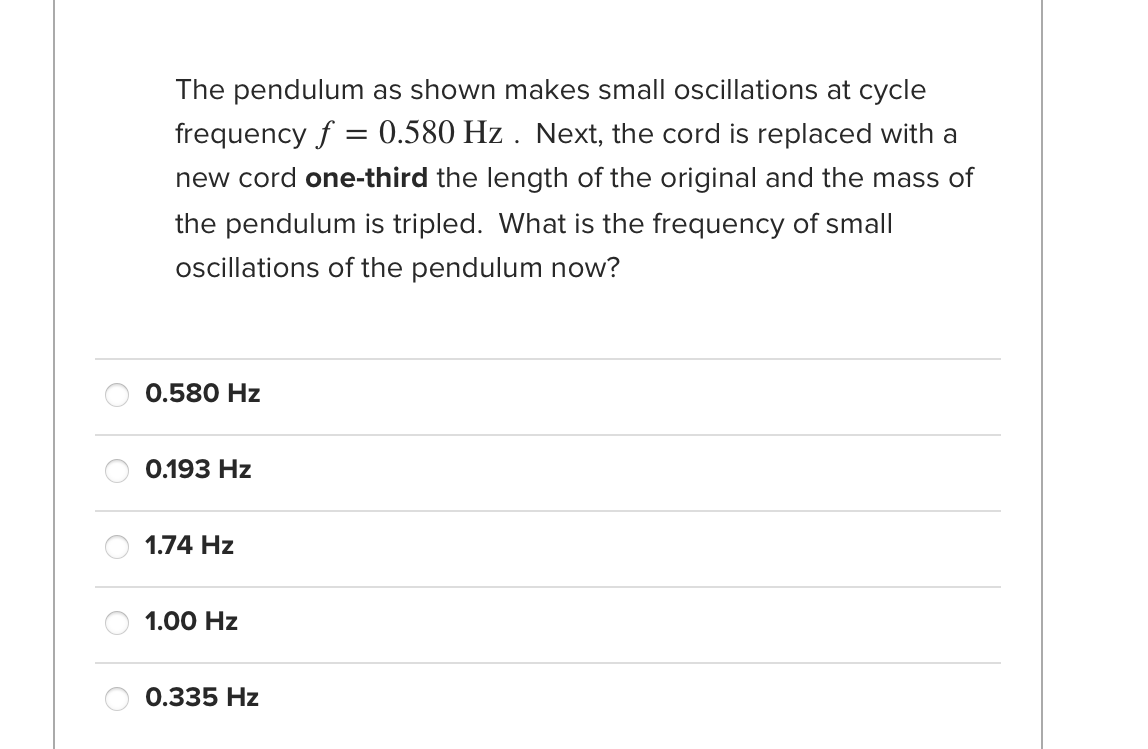 The pendulum as shown makes small oscillations at cycle
frequency f = 0.580 Hz . Next, the cord is replaced with a
new cord one-third the length of the original and the mass of
the pendulum is tripled. What is the frequency of small
oscillations of the pendulum now?
0.580 Hz
0.193 Hz
1.74 Hz
1.00 Hz
0.335 Hz
