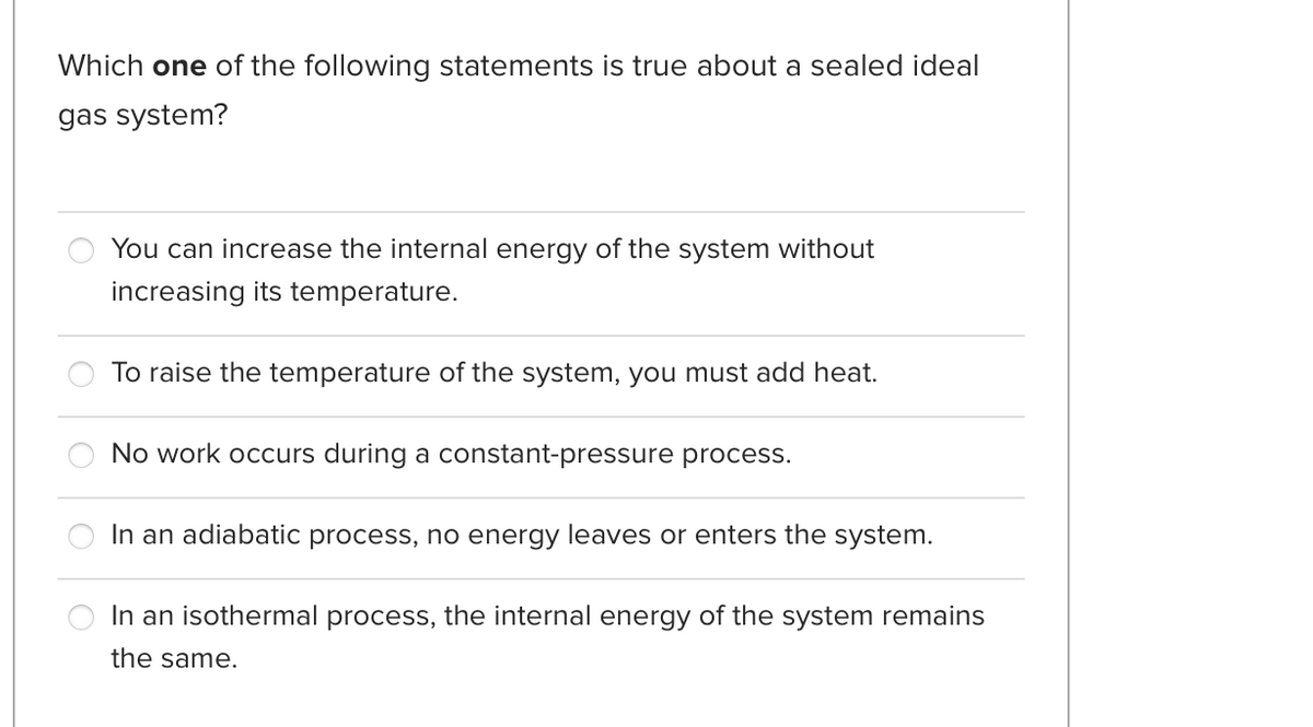 Which one of the following statements is true about a sealed ideal
gas system?
You can increase the internal energy of the system without
increasing its temperature.
To raise the temperature of the system, you must add heat.
No work occurs during a constant-pressure process.
In an adiabatic process, no energy leaves or enters the system.
In an isothermal process, the internal energy of the system remains
the same.
