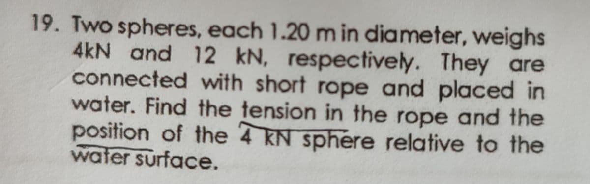 19. Two spheres, each 1.20 m in diameter, weighs
4kN and 12 kN, respectively. They are
connected with short rope and placed in
water. Find the tension in the rope and the
position of the 4 KN sphere relative to the
water surface.