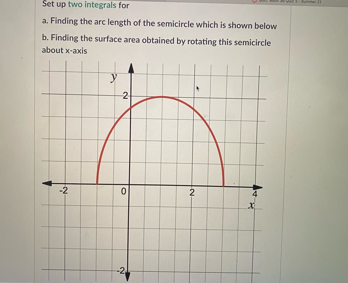 3B Quiz 3 - Summer 21
Set up two integrals for
a. Finding the arc length of the semicircle which is shown below
b. Finding the surface area obtained by rotating this semicircle
about x-axis
-2
-2
4
--2.!
2-
