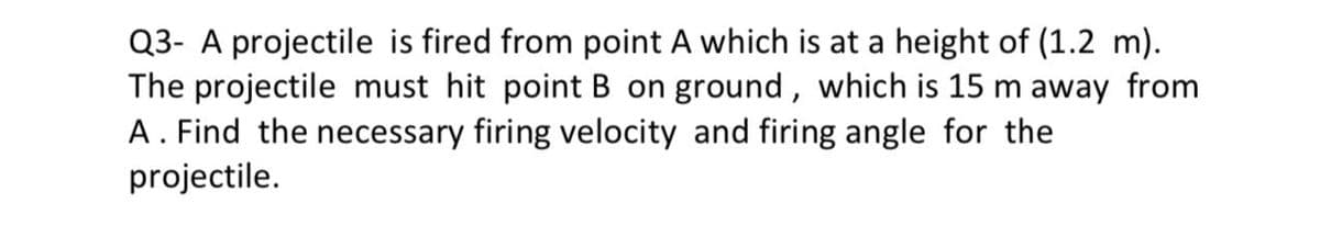 Q3- A projectile is fired from point A which is at a height of (1.2 m).
The projectile must hit point B on ground, which is 15 m away from
A. Find the necessary firing velocity and firing angle for the
projectile.
