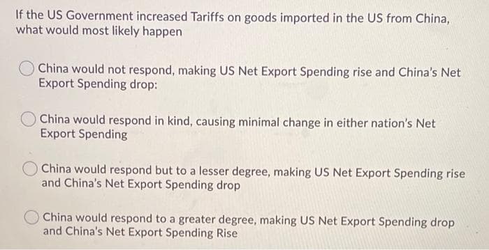 If the US Government increased Tariffs on goods imported in the US from China,
what would most likely happen
O China would not respond, making US Net Export Spending rise and China's Net
Export Spending drop:
China would respond in kind, causing minimal change in either nation's Net
Export Spending
OChina would respond but to a lesser degree, making US Net Export Spending rise
and China's Net Export Spending drop
China would respond to a greater degree, making US Net Export Spending drop
and China's Net Export Spending Rise
