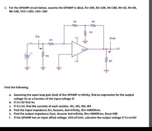 1. For the OPAMP circuit below, assume the OPAMP is ideal, R1=10K, R210K, R3=100, R4=1K, RS=SK,
R6-10K, VCC+20v, VEE-20V
R2
R4
R3
Zin
Zout
RI
Vo
Qu
Vi
R6
VER
R5
Find the following:
a. Assuming the open loop gain (Aol) of the OPAMP is infinity, find an expression for the output
voltage Vo as a function of the input voltage Vi
b. If V1=3V find Vo
c. If V1=1v, find the currents of each resistor, IR1, IR2, IR3, IR4
d. Find the input impedance Zin, Assume, Aol=infinity, Rin=10MOhms
e. Find the output impedance Zout, Assume Aol-infinity, Rin=10MOhms, Rout=100
f. If the OPAMP has an input offset voltage, Vos of Smv, calculate the output voltage if V1=vi=ov
