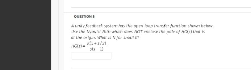 QUESTION 5
A unity feedback system has the open loop transfer function shown below.
Use the Nyquist Path which does NOT enclose the pole of HG(s) that is
at the origin. What is N for small K?
K(1+s/2)
s(5 - 1)
HG(s) =
