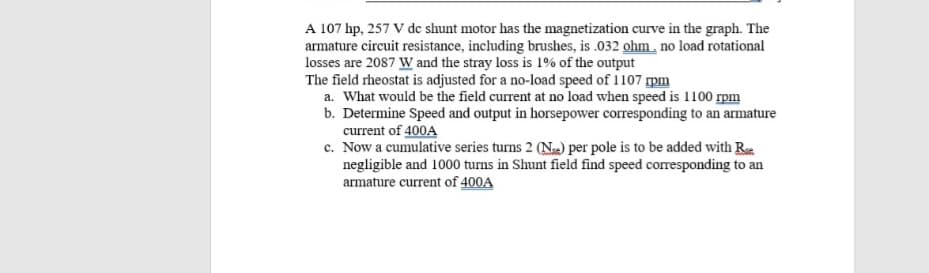 A 107 hp, 257 V de shunt motor has the magnetization curve in the graph. The
armature circuit resistance, including brushes, is .032 ohm. no load rotational
losses are 2087 w and the stray loss is 1% of the output
The field rheostat is adjusted for a no-load speed of 1107 pm
a. What would be the field current at no load when speed is 1100 rpm
b. Determine Speed and output in horsepower corresponding to an armature
current of 400A
c. Now a cumulative series turns 2 (N) per pole is to be added with R
negligible and 1000 turns in Shunt field find speed corresponding to an
armature current of 400A
