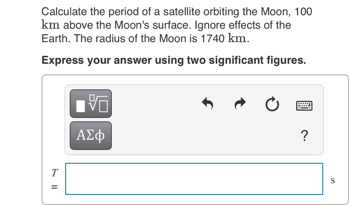 Calculate the period of a satellite orbiting the Moon, 100
km above the Moon's surface. Ignore effects of the
Earth. The radius of the Moon is 1740 km.
Express your answer using two significant figures.
ΑΣφ
?
T
S
E ||

