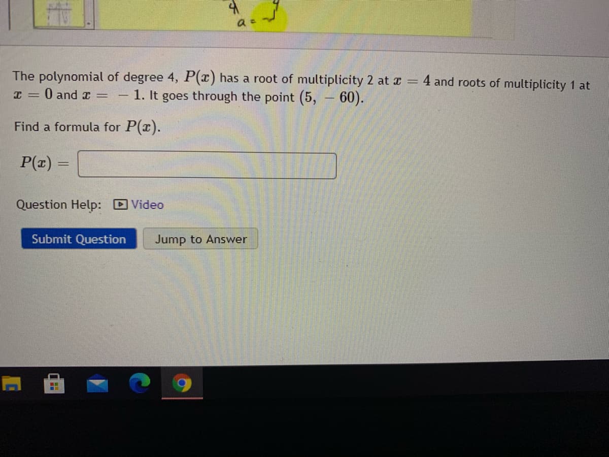 The polynomial of degree 4, P(x) has a root of multiplicity 2 at r =
4 and roots of multiplicity 1 at
0 and x =
1. It goes through the point (5,
60).
Find a formula for P(x).
P(z) =
Question Help: Video
Submit Question
Jump to Answer
