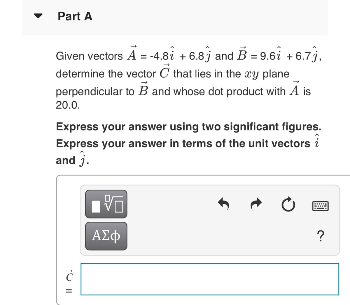 Part A
Given vectors A = -4.8i + 6.8j and B = 9.6i + 6.7 j,
determine the vector C that lies in the xy plane
%3D
perpendicular to B and whose dot product with A
20.0.
Express your answer using two significant figures.
Express your answer in terms of the unit vectors i
and j.
ΑΣφ
