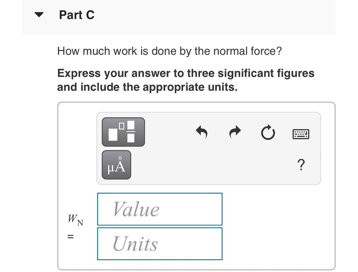 Part C
How much work is done by the normal force?
Express your answer to three significant figures
and include the appropriate units.
μΑ
?
Value
WN
%3D
Units
