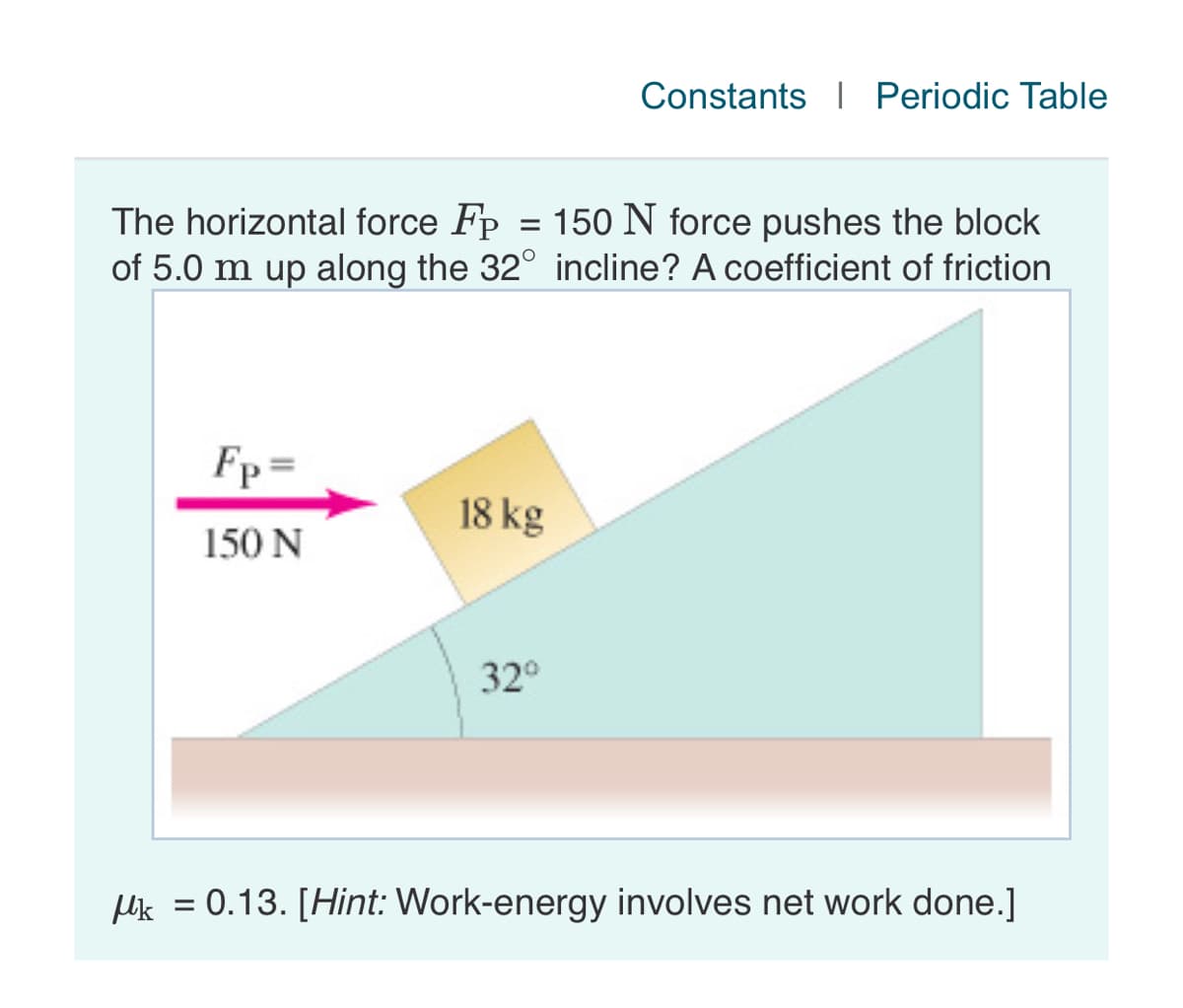 Constants I Periodic Table
The horizontal force Fp = 150 N force pushes the block
of 5.0 m up along the 32° incline? A coefficient of friction
Fp=
18 kg
150 N
32°
plik = 0.13. [Hint: Work-energy involves net work done.]
