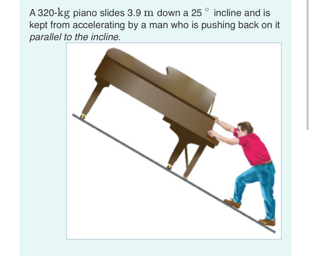 A 320-kg piano slides 3.9 m down a 25 ° incline and is
kept from accelerating by a man who is pushing back on it
parallel to the incline.
