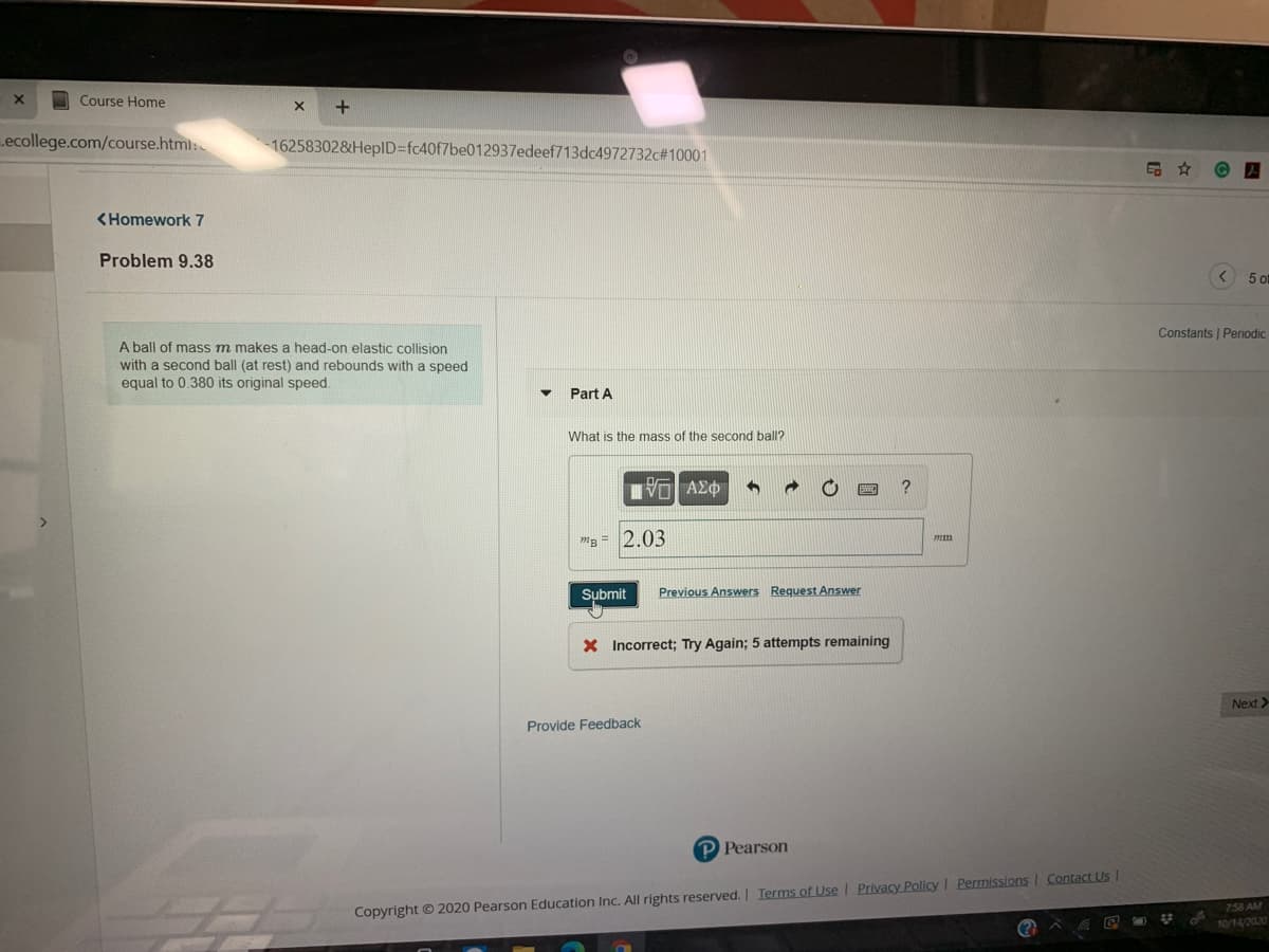 Course Home
ecollege.com/course.html:
16258302&HepID%3Dfc40f7be012937edeef713dc4972732c#10001
品☆
<Homework 7
Problem 9.38
5 ot
Constants | Periodic
A ball of mass m makes a head-on elastic collision
with a second ball (at rest) and rebounds with a speed
equal to 0.380 its original speed.
Part A
What is the mass of the second ball?
lνα ΑΣφ
"B = 2.03
Submit
Previous Answers Request Answer
X Incorrect; Try Again; 5 attempts remaining
Next>
Provide Feedback
P Pearson
758 AM
Copyright © 2020 Pearson Education Inc. All rights reserved. Terms of Use I Privacy Policy I Permissions I Contact Us
(?
10/14/2020
