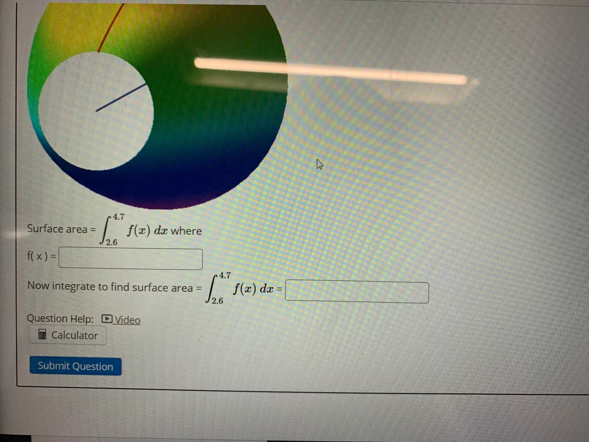 4.7
Surface area =
f(z).
2.6
dx where
f( x) =
4.7
Now integrate to find surface area =
1. f(x) dæ =
2.6
Question Help: DVideo
I Calculator
Submit Question
