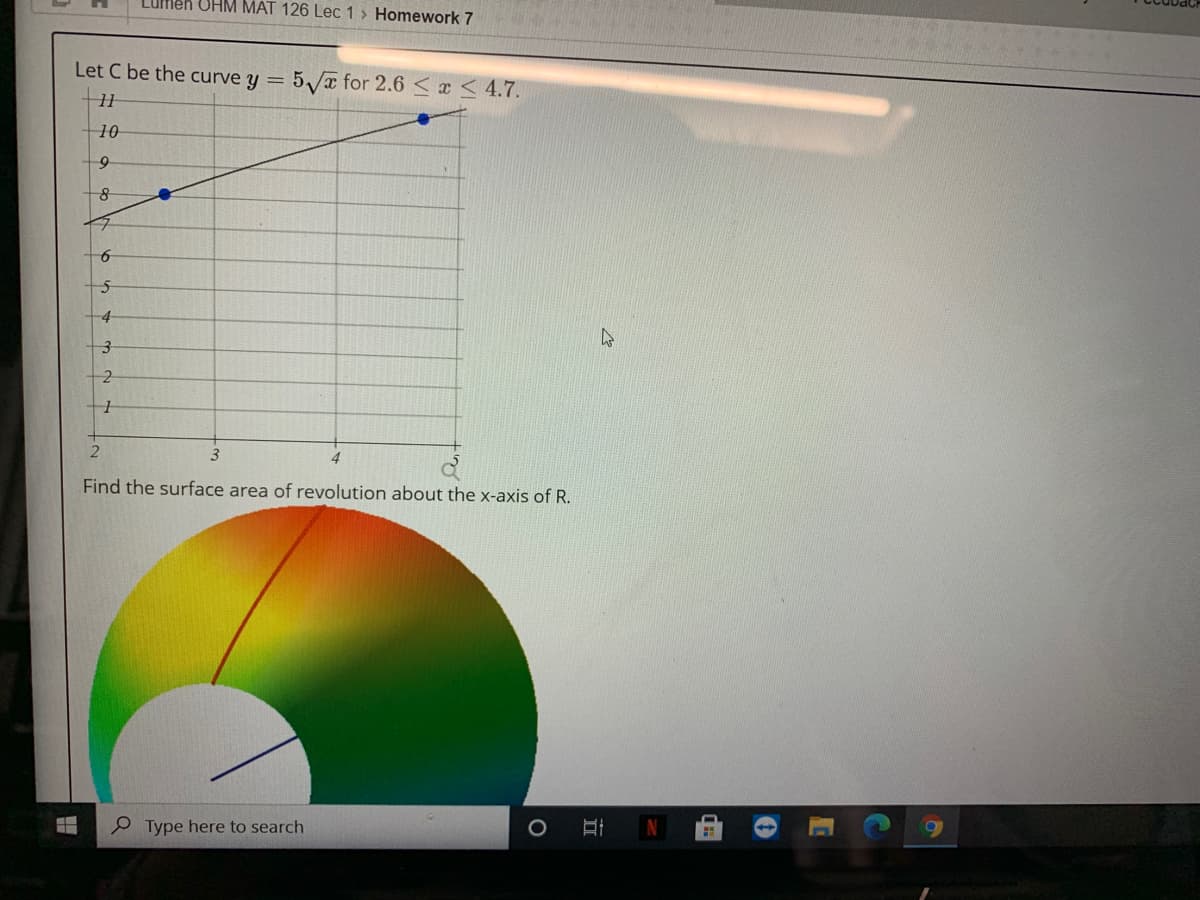 Lufmen OHM MAT 126 Lec 1 > Homework 7
Let C be the curve y = 5/a for 2.6 < a < 4.7.
10
-4
Find the surface area of revolution about the x-axis of R.
Type here to search
N
出
