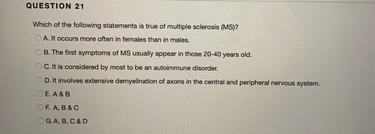 QUESTION 21
Which of the following statements is true of multiple sclerosis (MS)?
O A. It occurs more often in females than in males.
B. The first symptoms of MS usually appear in those 20-40 years old.
C. It is considered by most to be an autoimmune disorder.
O D. It involves extensive demyelination of axons in the central and peripheral nervous system.
O E. A & B
OF. A, B & C
O G. A, B, C &D
