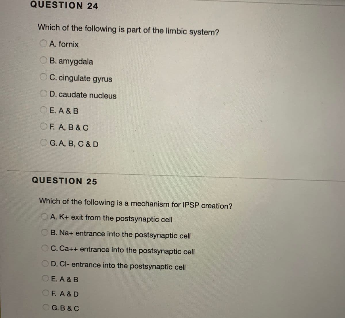 QUESTION 24
Which of the following is part of the limbic system?
O A. fornix
B. amygdala
O C. cingulate gyrus
D. caudate nucleus
O E. A & B
OF. A, B & C
O G. A, B, C & D
QUESTION 25
Which of the following is a mechanism for IPSP creation?
A. K+ exit from the postsynaptic cell
B. Na+ entrance into the postsynaptic cell
C. Ca++ entrance into the postsynaptic cell
OD. CI- entrance into the postsynaptic cell
O E. A & B
F. A &D
O G.B & C
