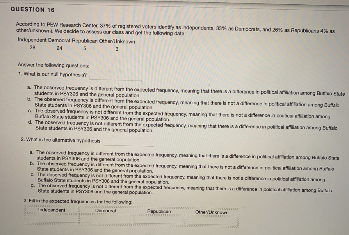 QUESTION 16
According to PEW Research Center, 37% of registered voters identify as independents, 33% as Democrats, and 26% as Republicans 4% as
other/unknown). We decide to assess our class and get the following data:
Independent Democrat Republican Other/Unknown
28
24
3.
Answer the following questions:
1. What is our null hypothesis?
a. The observed frequency is different from the expected frequency, meaning that there is a difference in political affiliation among Buffalo State
students in PSY306 and the general population.
b. The observed frequency is different from the expected frequency, meaning that there is not a difference in political affiliation among Buffalo
State students in PSY306 and the general population.
c. The observed frequency is not different from the expected frequency, meaning that there is not a difference in political affiliation among
Buffalo State students in PSY306 and the general population.
d. The observed frequency is not different from the expected frequency, meaning that there is a difference in political affiliation among Buffalo
State students in PSY306 and the general population.
2. What is the alternative hypothesis
a. The observed frequency is different from the expected frequency, meaning that there is a difference in political affiliation among Buffalo State
students in PSY306 and the general population.
b. The observed frequency is different from the expected frequency, meaning that there is not a difference in political affiliation among Buffalo
State students in PSY306 and the general population.
c. The observed frequency is not different from the expected frequency, meaning that there is not a difference in political affiliation among
Buffalo State students in PSY306 and the general population.
d. The observed frequency is not different from the expected frequency, meaning that there is a difference in political affiliation among Buffalo
State students in PSY306 and the general population.
3. Fill in the expected frequencies for the following:
Independent
Democrat
Republican
Other/Unknown
11
