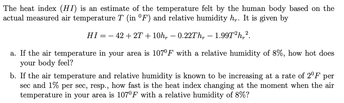 The heat index (HI) is an estimate of the temperature felt by the human body based on the
actual measured air temperature T (in °F) and relative humidity h,. It is given by
HI = – 42 + 2T + 10h, – 0.22TH, – 1.99T?h,?.
a. If the air temperature in your area is 107°F with a relative humidity of 8%, how hot does
your body feel?
b. If the air temperature and relative humidity is known to be increasing at a rate of 2°F per
sec and 1% per sec, resp., how fast is the heat index changing at the moment when the air
temperature in your area is 107°F with a relative humidity of 8%?
