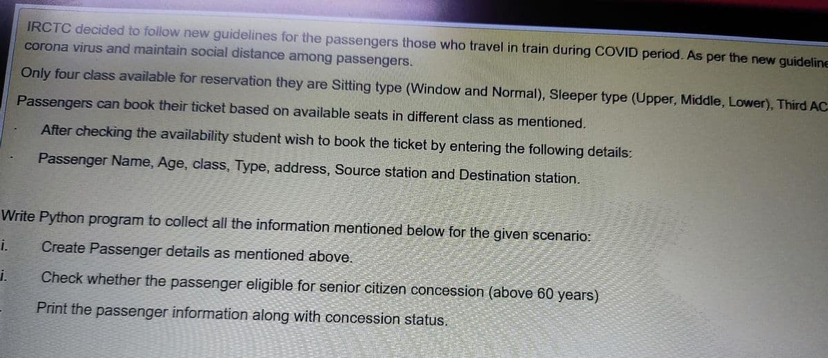 IRCTC decided to follow new guidelines for the passengers those who travel in train during COVID period. As per the new guideline
corona virus and maintain social distance among passengers.
Only four class available for reservation they are Sitting type (Window and Normal), Sleeper type (Upper, Middle, Lower), Third AC
Passengers can book their ticket based on available seats in different class as mentioned.
After checking the availability student wish to book the ticket by entering the following details:
Passenger Name, Age, class, Type, address, Source station and Destination station.
Write Python program to collect all the information mentioned below for the given scenario:
i.
Create Passenger details as mentioned above.
i.
Check whether the passenger eligible for senior citizen concession (above 60 years)
Print the passenger information along with concession status.
