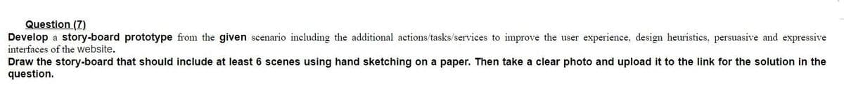 Question (7)
Develop a story-board prototype from the given scenario including the additional actions/tasks/services to improve the user experience, design heuristics, persuasive and expressive
interfaces of the website.
Draw the story-board that should include at least 6 scenes using hand sketching on a paper. Then take a clear photo and upload it to the link for the solution in the
question.
