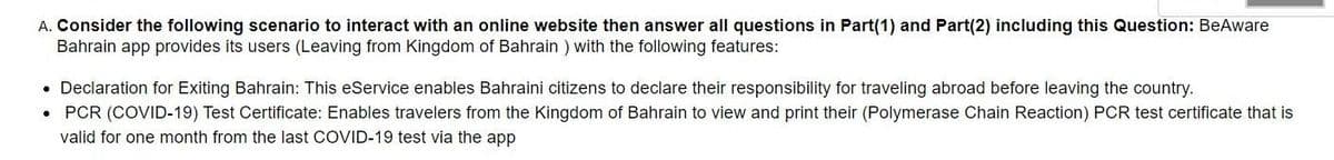 A. Consider the following scenario to interact with an online website then answer all questions in Part(1) and Part(2) including this Question: BeAware
Bahrain app provides its users (Leaving from Kingdom of Bahrain ) with the following features:
• Declaration for Exiting Bahrain: This eService enables Bahraini citizens to declare their responsibility for traveling abroad before leaving the country.
• PCR (COVID-19) Test Certificate: Enables travelers from the Kingdom of Bahrain to view and print their (Polymerase Chain Reaction) PCR test certificate that is
valid for one month from the last COVID-19 test via the app
