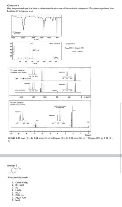 Question 3
Use the provided spectral data to determine the structure of the aromatic compound. Propose a synthesis from
benzene in 5 steps or less.
Spe
DEPT O out od
T
200
160
120
HNR Speu
10
6 5 43
HNMR: 6.72 ppm (1H, d) 6.64 ppm (1H, s). 6.63 pom (TH d). 2.02 ppm (3H, s). 1.93 ppm (3H, s), 1.92 (3H,
s)
Answer 3
Proposed Synthesis:
1. CH,BriFeBr,
2. Bra. ight
3. N
4. LIAIH.
5. HO
6. CHI (xs)
7. Ag.0, H,O
8. heat
