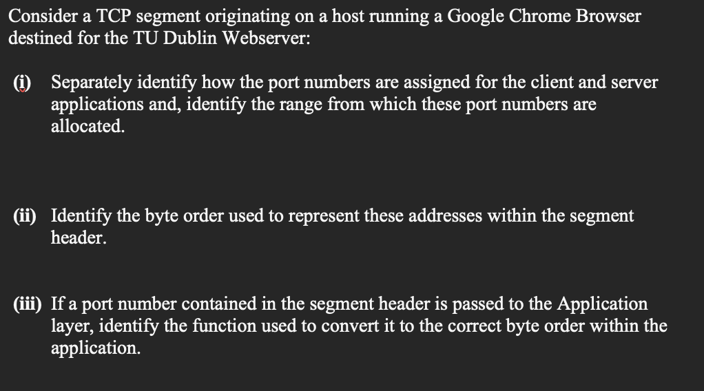 Consider a TCP segment originating on a host running a Google Chrome Browser
destined for the TU Dublin Webserver:
(1) Separately identify how the port numbers are assigned for the client and server
applications and, identify the range from which these port numbers are
allocated.
(ii) Identify the byte order used to represent these addresses within the segment
header.
(iii) If a port number contained in the segment header is passed to the Application
layer, identify the function used to convert it to the correct byte order within the
application.
