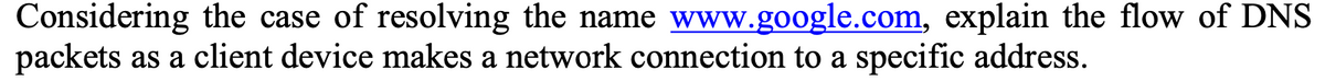 Considering the case of resolving the name www.google.com, explain the flow of DNS
packets as a client device makes a network connection to a specific address.
