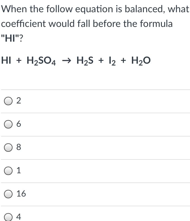 When the follow equation is balanced, what
coefficient would fall before the formula
"HI"?
HI + H2SO4 –→ H2S + I2 + H20
2
8.
O 1
O 16
O 4
