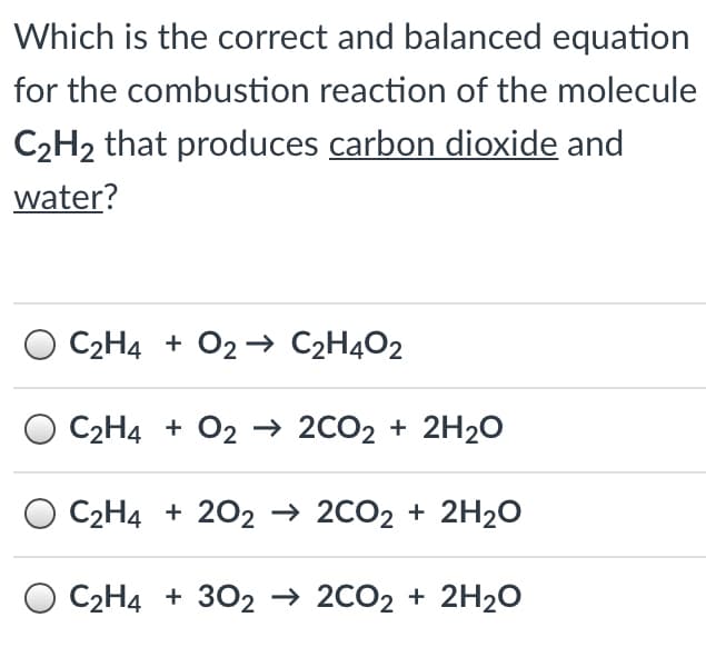 Which is the correct and balanced equation
for the combustion reaction of the molecule
C2H2 that produces carbon dioxide and
water?
C2H4 + 02 → C2H4O2
C2H4 + O2 –→ 2CO2 + 2H20
C2Н4 + 202 -2C02 + 2H2о
O C2H4 + 3O2 → 2CO2 + 2H20
