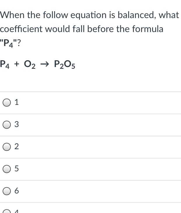 When the follow equation is balanced, what
coefficient would fall before the formula
"P4"?
P4 + O2 → P2O5
O 1
O 3
O 2
O 5
O 6
