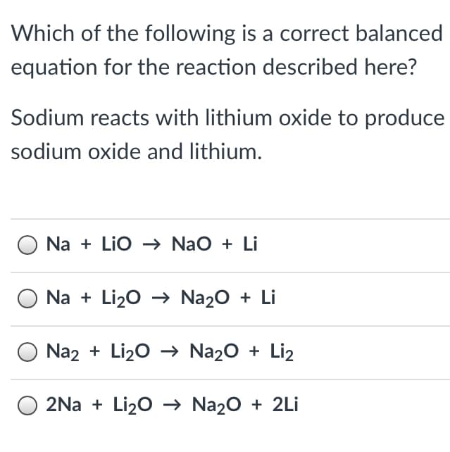 Which of the following is a correct balanced
equation for the reaction described here?
Sodium reacts with lithium oxide to produce
sodium oxide and lithium.
Na + Lio -→ NaO + Li
Na + Li20 → Na20 + Li
Na2 + Li20 → Na20 + Liz
O 2Na + Li20 → Na20 + 2Li

