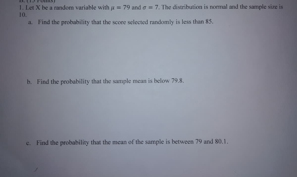 1. Let X be a random variable with u = 79 and o = 7. The distribution is normal and the sample size is
10.
a. Find the probability that the score selected randomly is less than 85.
b. Find the probability that the sample mean is below 79.8.
c. Find the probability that the mean of the sample is between 79 and 80.1.
