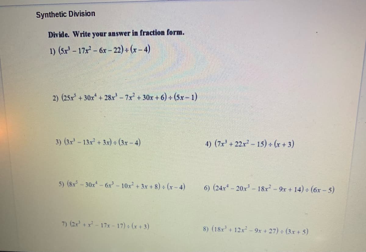 Synthetic Division
Divide. Write your answer in fraction form.
1) (5x - 17x- 6x- 22) + (x – 4)
2) (25x +30x +28x'-7x +30x +6) + (5x- 1)
3) (3x-13x + 3x) (3x- 4)
4) (7x' + 22x- 15) (r + 3)
5) (8x - 30x-6x-10x+ 3x+ 8) + (xr-4)
6) (24x-20x- 18x- 9x + 14) + (6x – 5)
7) (2r+x-17x - 17) (x + 3)
8) (18x+ 12x- 9x + 27) (3x + 5)
