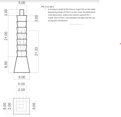 5.00
FIG.3 (15 pts.)
1. A miniature model of the famous Taipei 101 will be made
by pouring plaster of Paris in a cast. Given the dimensions
in the illustration, what is the volume required for 1
model. (Each of the 7 tiers between the base and the cap
are equal in dimension).
8.00
5.00
2.00
88
00
21.33
00's
00'E
00'8
21.00
