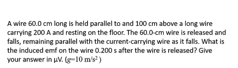 A wire 60.0 cm long is held parallel to and 100 cm above a long wire
carrying 200 A and resting on the floor. The 60.0-cm wire is released and
falls, remaining parallel with the current-carrying wire as it falls. What is
the induced emf on the wire 0.200 s after the wire is released? Give
your answer in µV. (g=10 m/s²)
