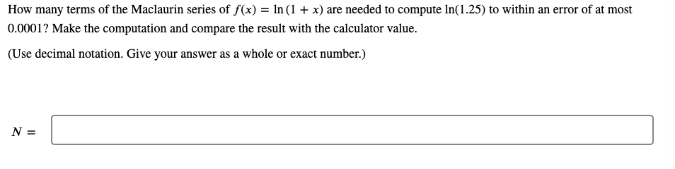 How many terms of the Maclaurin series of f(x) = ln (1 + x) are needed to compute In(1.25) to within an error of at most
0.0001? Make the computation and compare the result with the calculator value.
(Use decimal notation. Give your answer as a whole or exact number.)
N =
