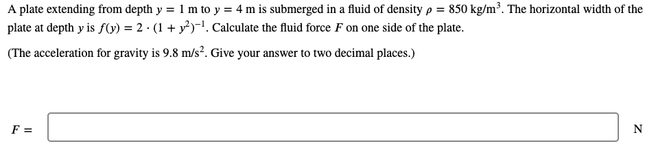 A plate extending from depth y = 1 m to y = 4 m is submerged in a fluid of densityp = 850 kg/m³. The horizontal width of the
plate at depth y is f(y) = 2 · (1 + y³)-1. Calculate the fluid force F on one side of the plate.
(The acceleration for gravity is 9.8 m/s². Give your answer to two decimal places.)
F =
N
