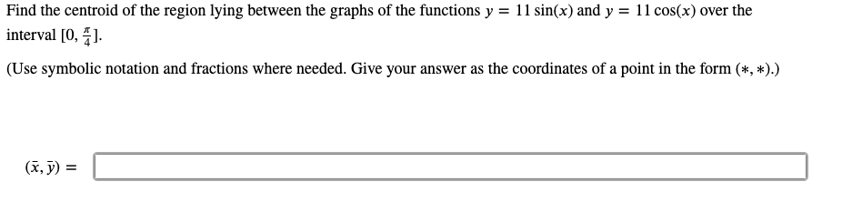 Find the centroid of the region lying between the graphs of the functions y = 11 sin(x) and y = 11 cos(x) over the
interval [0, 1.
(Use symbolic notation and fractions where needed. Give your answer as the coordinates of a point in the form (*, *).)
(x, ỹ) =
