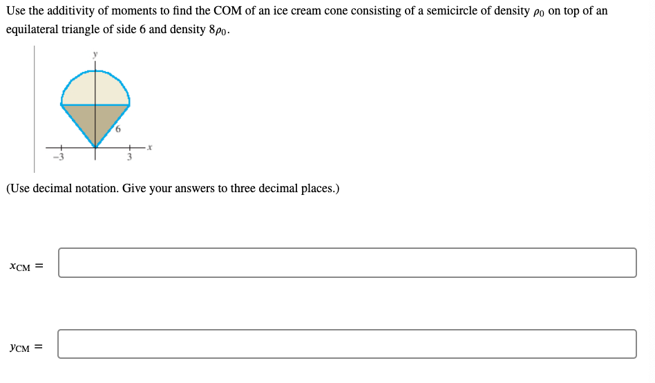 Use the additivity of moments to find the COM of an ice cream cone consisting of a semicircle of density po on top of an
equilateral triangle of side 6 and density 8p0.
(Use decimal notation. Give your answers to three decimal places.)
XCM =
YCM =
